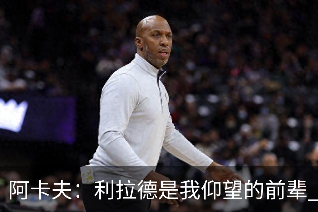 阿卡夫：利拉德是我仰望的前辈 能和他聊天沟通的感觉很棒
